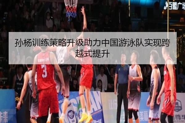 孙杨训练策略升级助力中国游泳队实现跨越式提升